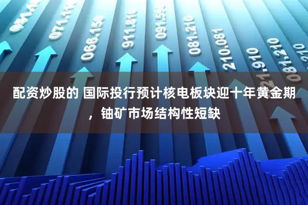 配资炒股的 国际投行预计核电板块迎十年黄金期，铀矿市场结构性短缺