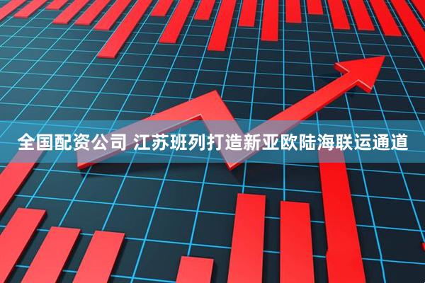 全国配资公司 江苏班列打造新亚欧陆海联运通道