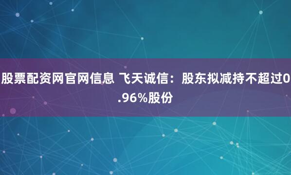 股票配资网官网信息 飞天诚信：股东拟减持不超过0.96%股份