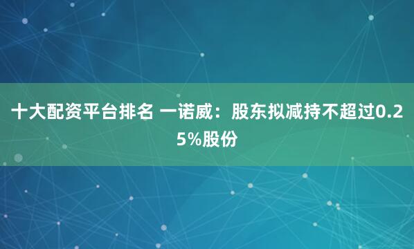 十大配资平台排名 一诺威：股东拟减持不超过0.25%股份