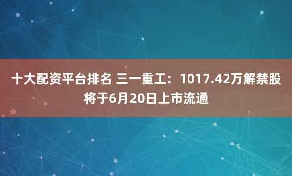 十大配资平台排名 三一重工：1017.42万解禁股将于6月20日上市流通