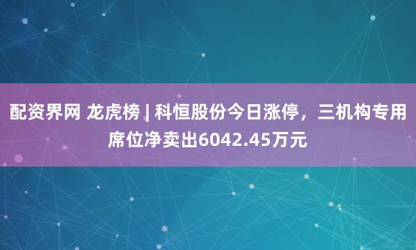 配资界网 龙虎榜 | 科恒股份今日涨停，三机构专用席位净卖出6042.45万元