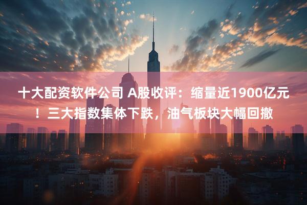 十大配资软件公司 A股收评：缩量近1900亿元！三大指数集体下跌，油气板块大幅回撤