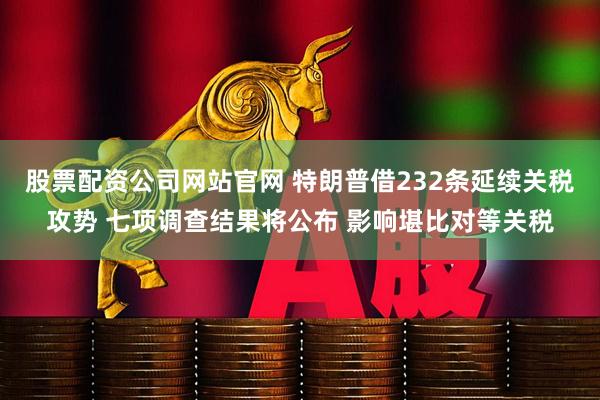 股票配资公司网站官网 特朗普借232条延续关税攻势 七项调查结果将公布 影响堪比对等关税