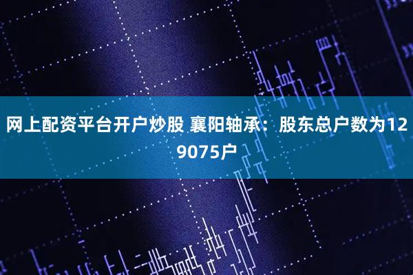 网上配资平台开户炒股 襄阳轴承：股东总户数为129075户