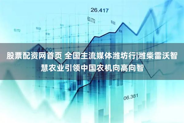 股票配资网首页 全国主流媒体潍坊行|潍柴雷沃智慧农业引领中国农机向高向智