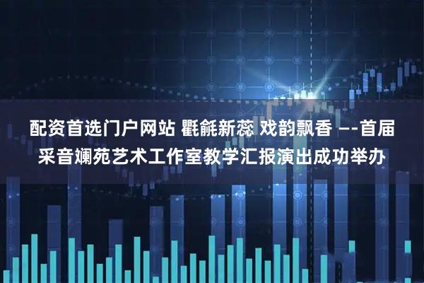 配资首选门户网站 氍毹新蕊 戏韵飘香 —-首届采音斓苑艺术工作室教学汇报演出成功举办