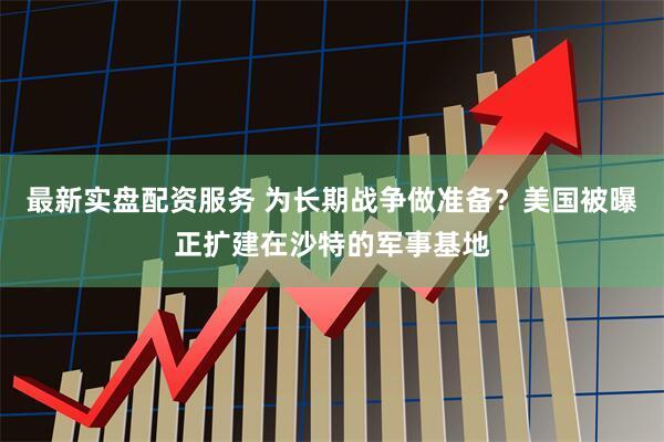 最新实盘配资服务 为长期战争做准备？美国被曝正扩建在沙特的军事基地