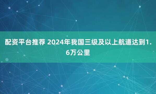 配资平台推荐 2024年我国三级及以上航道达到1.6万公里