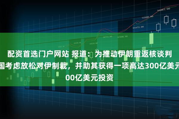 配资首选门户网站 报道：为推动伊朗重返核谈判，美国考虑放松对伊制裁，并助其获得一项高达300亿美元投资