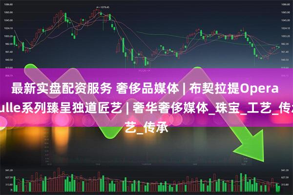 最新实盘配资服务 奢侈品媒体 | 布契拉提Opera Tulle系列臻呈独道匠艺 | 奢华奢侈媒体_珠宝_工艺_传承