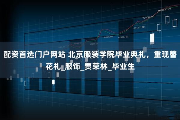 配资首选门户网站 北京服装学院毕业典礼，重现簪花礼_服饰_贾荣林_毕业生