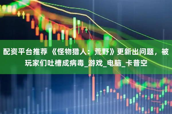 配资平台推荐 《怪物猎人：荒野》更新出问题，被玩家们吐槽成病毒_游戏_电脑_卡普空