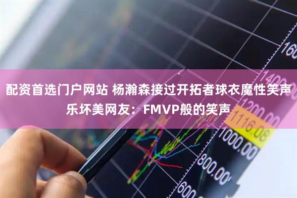 配资首选门户网站 杨瀚森接过开拓者球衣魔性笑声乐坏美网友：FMVP般的笑声