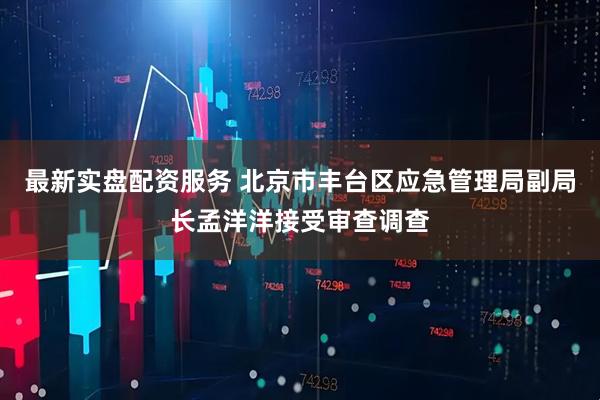 最新实盘配资服务 北京市丰台区应急管理局副局长孟洋洋接受审查调查