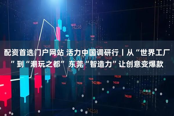 配资首选门户网站 活力中国调研行丨从“世界工厂”到“潮玩之都” 东莞“智造力”让创意变爆款