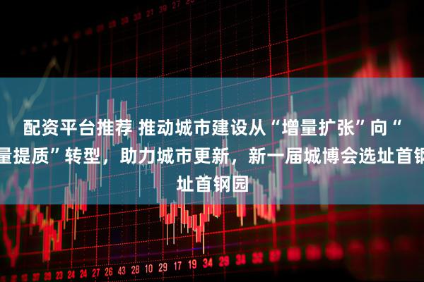 配资平台推荐 推动城市建设从“增量扩张”向“存量提质”转型，助力城市更新，新一届城博会选址首钢园