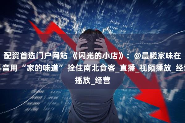 配资首选门户网站 《闪光的小店》：@晨曦家味在抖音用 “家的味道” 拴住南北食客_直播_视频播放_经营