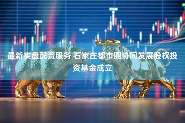 最新实盘配资服务 石家庄都市圈协同发展股权投资基金成立