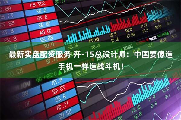 最新实盘配资服务 歼-15总设计师：中国要像造手机一样造战斗机！