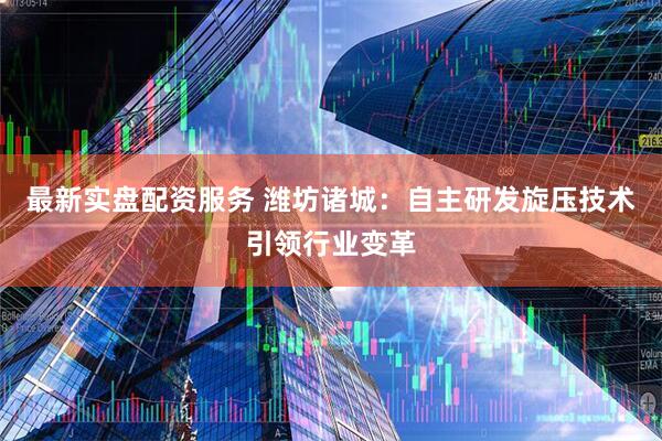 最新实盘配资服务 潍坊诸城：自主研发旋压技术引领行业变革