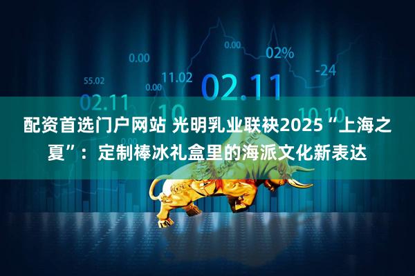 配资首选门户网站 光明乳业联袂2025“上海之夏”：定制棒冰礼盒里的海派文化新表达