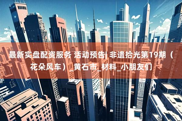 最新实盘配资服务 活动预告| 非遗拾光第19期（花朵风车）_黄石市_材料_小朋友们