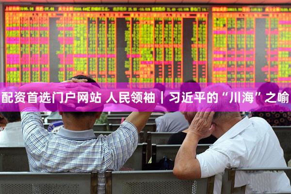 配资首选门户网站 人民领袖｜习近平的“川海”之喻