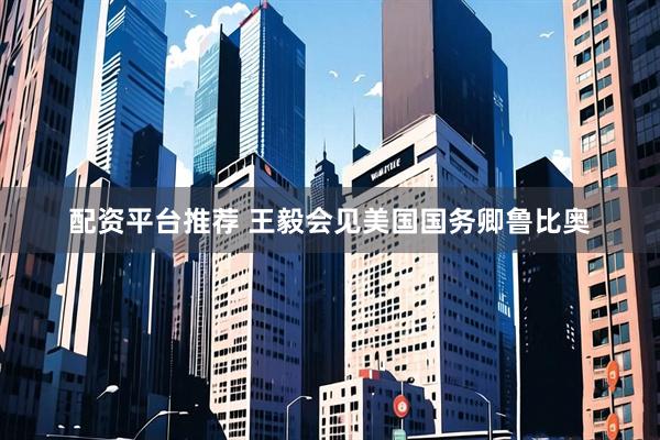 配资平台推荐 王毅会见美国国务卿鲁比奥