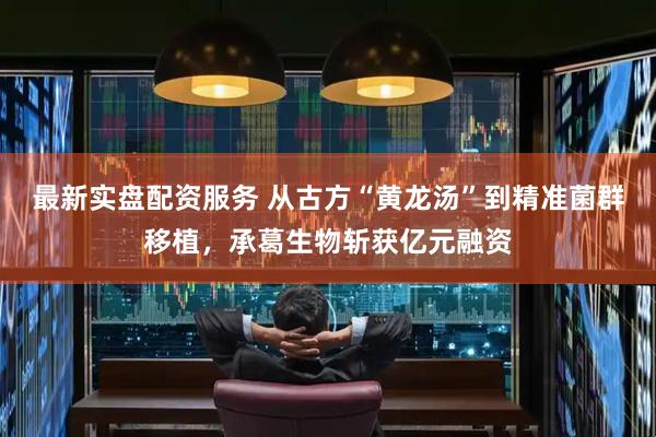 最新实盘配资服务 从古方“黄龙汤”到精准菌群移植，承葛生物斩获亿元融资