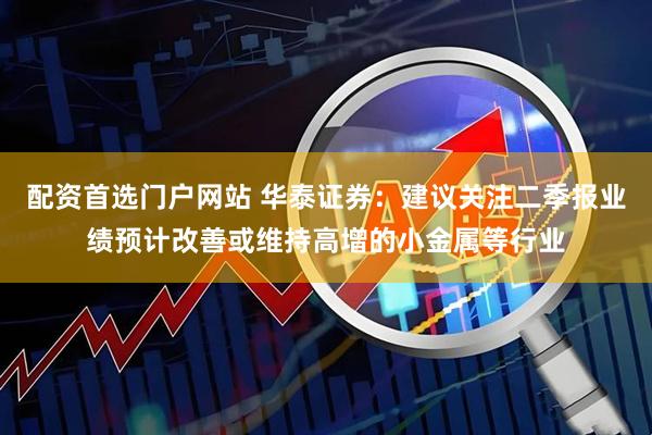 配资首选门户网站 华泰证券：建议关注二季报业绩预计改善或维持高增的小金属等行业