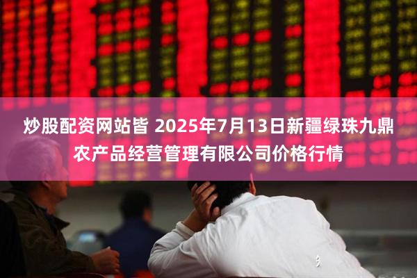 炒股配资网站皆 2025年7月13日新疆绿珠九鼎农产品经营管理有限公司价格行情