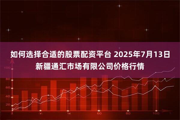 如何选择合适的股票配资平台 2025年7月13日新疆通汇市场有限公司价格行情