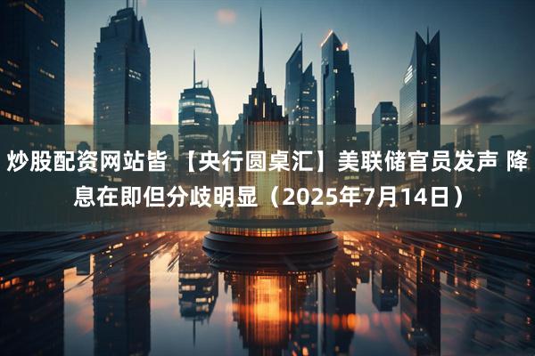 炒股配资网站皆 【央行圆桌汇】美联储官员发声 降息在即但分歧明显（2025年7月14日）