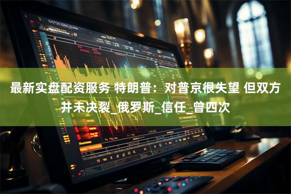 最新实盘配资服务 特朗普：对普京很失望 但双方并未决裂_俄罗斯_信任_曾四次