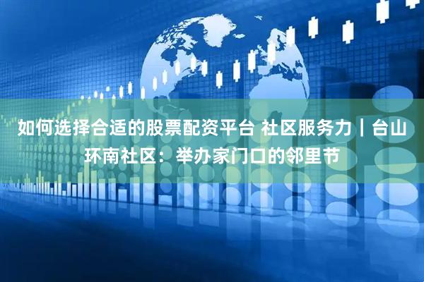 如何选择合适的股票配资平台 社区服务力｜台山环南社区：举办家门口的邻里节