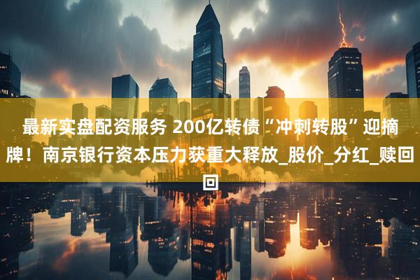 最新实盘配资服务 200亿转债“冲刺转股”迎摘牌！南京银行资本压力获重大释放_股价_分红_赎回