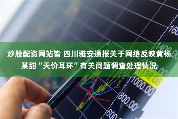 炒股配资网站皆 四川雅安通报关于网络反映黄杨某甜“天价耳环”有关问题调查处理情况
