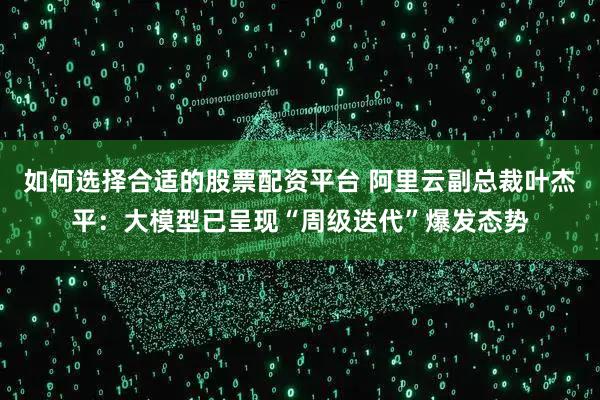 如何选择合适的股票配资平台 阿里云副总裁叶杰平：大模型已呈现“周级迭代”爆发态势