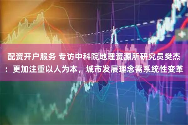 配资开户服务 专访中科院地理资源所研究员樊杰：更加注重以人为本，城市发展理念需系统性变革