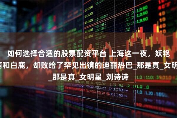 如何选择合适的股票配资平台 上海这一夜，妖艳四射的张萌和白鹿，却败给了罕见出镜的迪丽热巴_那是真_女明星_刘诗诗