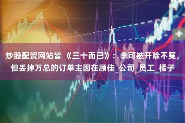 炒股配资网站皆 《三十而已》：李可被开除不冤，但丢掉万总的订单主因在顾佳_公司_员工_橘子