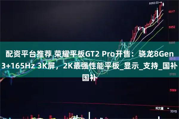 配资平台推荐 荣耀平板GT2 Pro开售：骁龙8Gen3+165Hz 3K屏，2K最强性能平板_显示_支持_国补