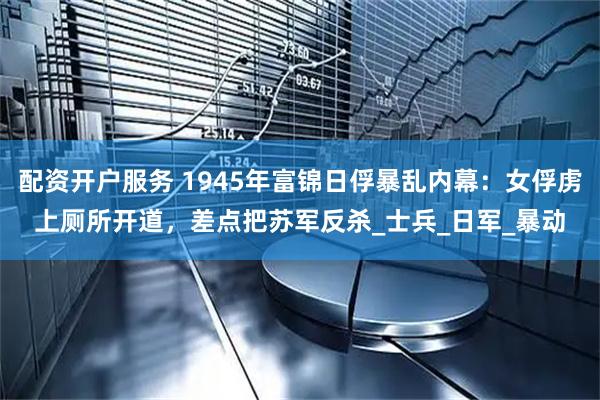 配资开户服务 1945年富锦日俘暴乱内幕：女俘虏上厕所开道，差点把苏军反杀_士兵_日军_暴动