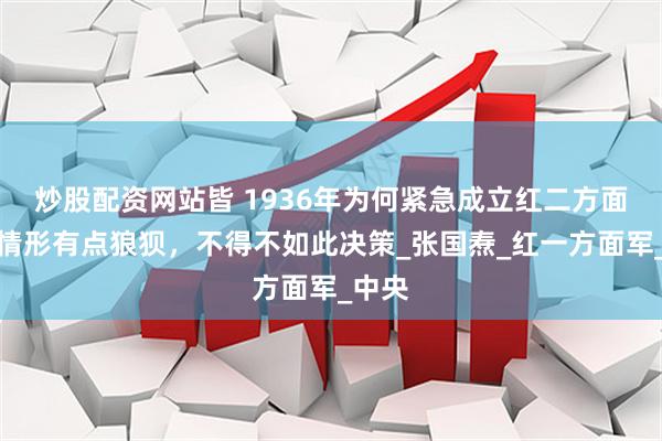 炒股配资网站皆 1936年为何紧急成立红二方面军？情形有点狼狈，不得不如此决策_张国焘_红一方面军_中央