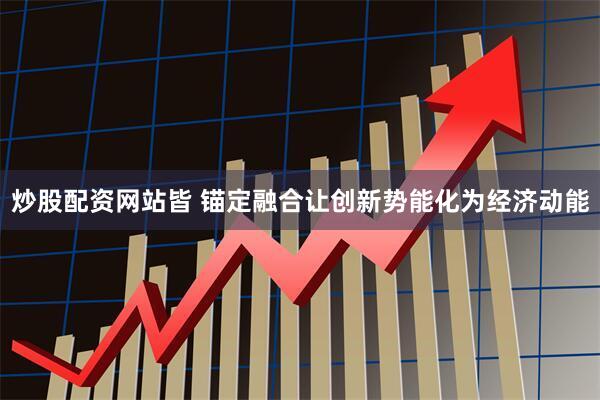 炒股配资网站皆 锚定融合让创新势能化为经济动能
