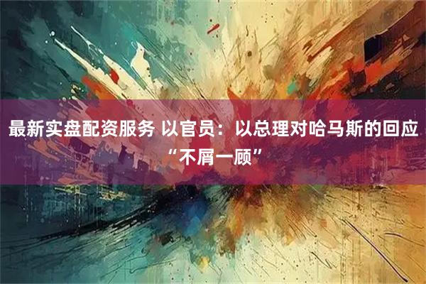 最新实盘配资服务 以官员：以总理对哈马斯的回应“不屑一顾”