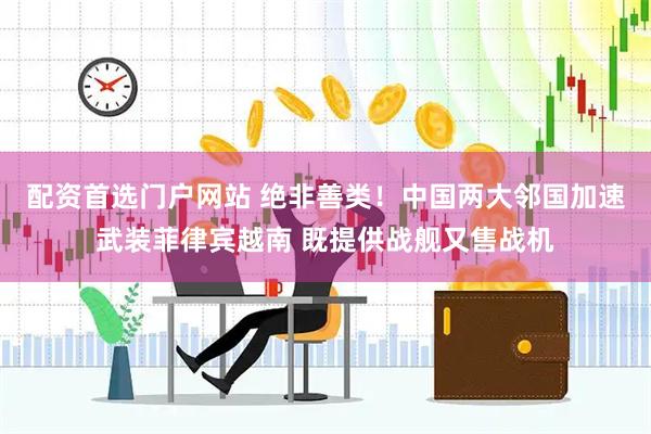 配资首选门户网站 绝非善类！中国两大邻国加速武装菲律宾越南 既提供战舰又售战机