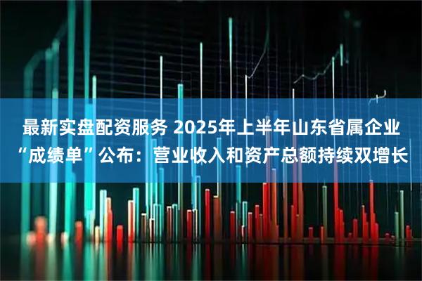 最新实盘配资服务 2025年上半年山东省属企业“成绩单”公布：营业收入和资产总额持续双增长