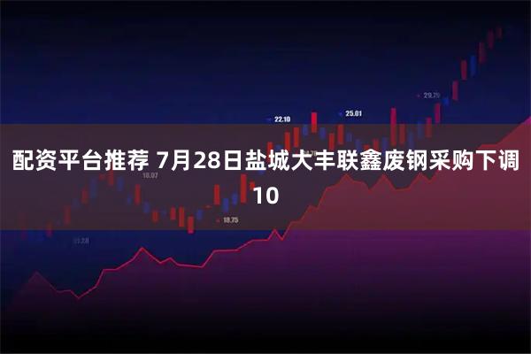 配资平台推荐 7月28日盐城大丰联鑫废钢采购下调10